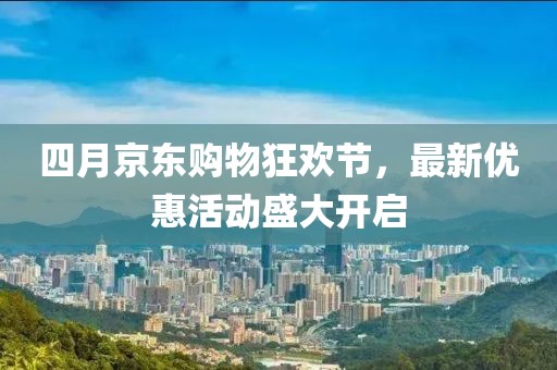 四月京东购物狂欢节，最新优惠活动盛大开启