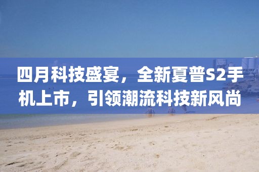 四月科技盛宴，全新夏普S2手机上市，引领潮流科技新风尚