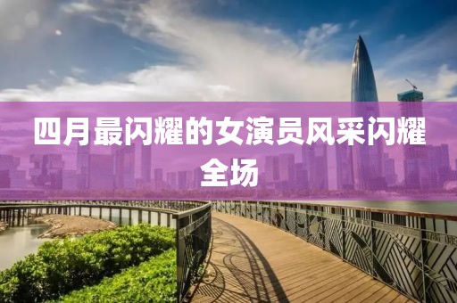 四月最闪耀的女演员风采闪耀全场