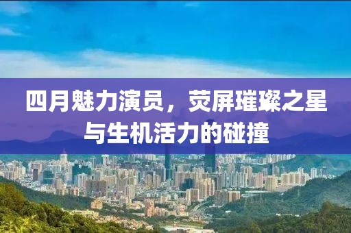 四月魅力演员，荧屏璀璨之星与生机活力的碰撞