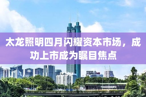 太龙照明四月闪耀资本市场，成功上市成为瞩目焦点