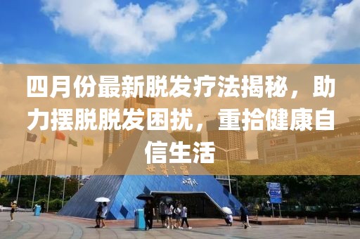 四月份最新脱发疗法揭秘，助力摆脱脱发困扰，重拾健康自信生活