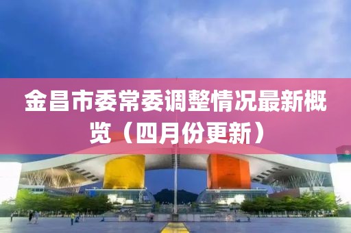金昌市委常委调整情况最新概览（四月份更新）