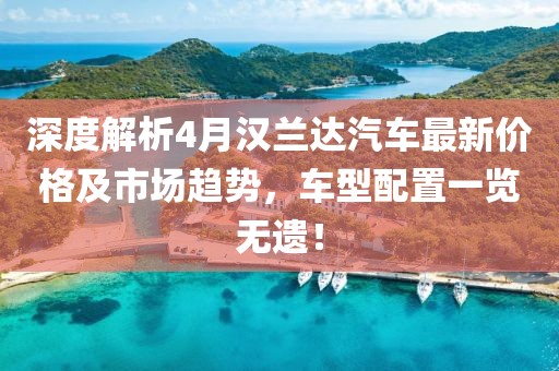深度解析4月汉兰达汽车最新价格及市场趋势，车型配置一览无遗！