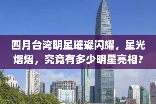 四月台湾明星璀璨闪耀，星光熠熠，究竟有多少明星亮相？