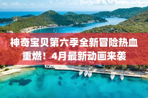 神奇宝贝第六季全新冒险热血重燃！4月最新动画来袭