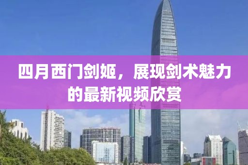 四月西门剑姬，展现剑术魅力的最新视频欣赏