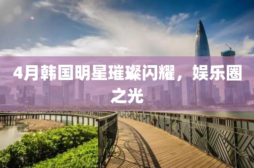 4月韩国明星璀璨闪耀，娱乐圈之光