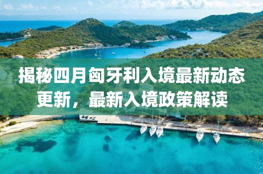揭秘四月匈牙利入境最新动态更新，最新入境政策解读