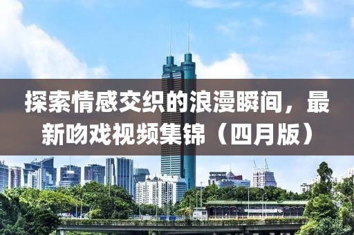 探索情感交织的浪漫瞬间，最新吻戏视频集锦（四月版）