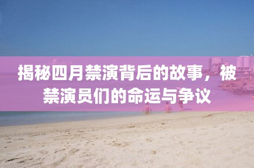 揭秘四月禁演背后的故事，被禁演员们的命运与争议