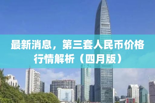 最新消息，第三套人民币价格行情解析（四月版）