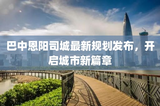 巴中恩阳司城最新规划发布，开启城市新篇章