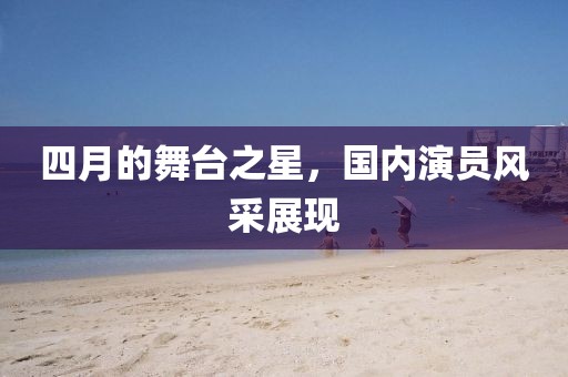 四月的舞台之星，国内演员风采展现