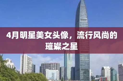 4月明星美女头像，流行风尚的璀璨之星