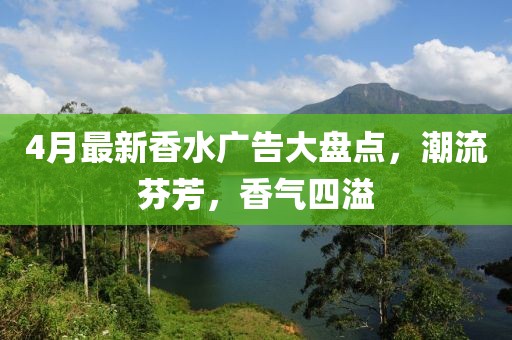 4月最新香水广告大盘点，潮流芬芳，香气四溢