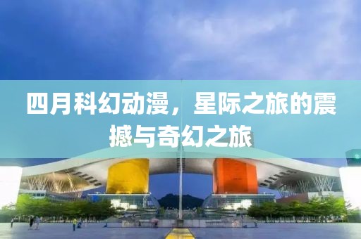 四月科幻动漫，星际之旅的震撼与奇幻之旅