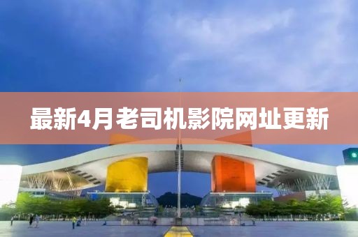最新4月老司机影院网址更新