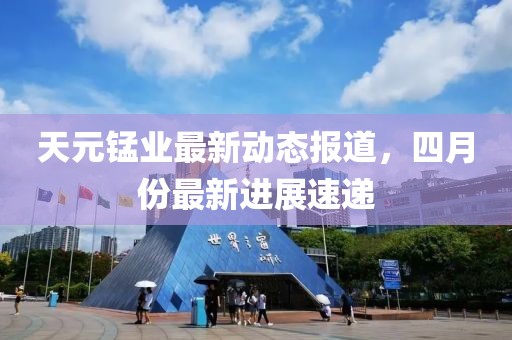 天元锰业最新动态报道，四月份最新进展速递