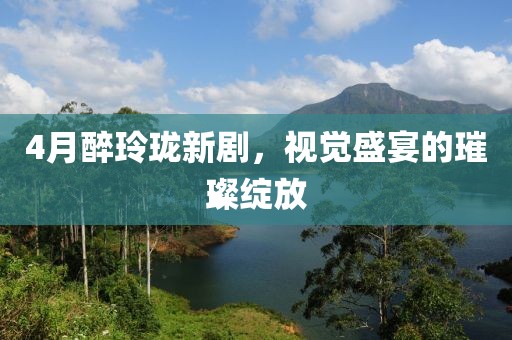 4月醉玲珑新剧，视觉盛宴的璀璨绽放