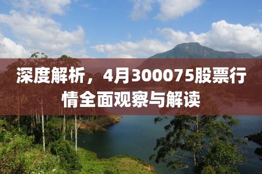 深度解析，4月300075股票行情全面观察与解读