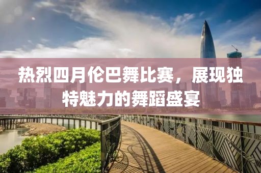 热烈四月伦巴舞比赛，展现独特魅力的舞蹈盛宴
