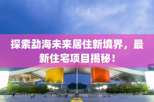 探索勐海未来居住新境界，最新住宅项目揭秘！