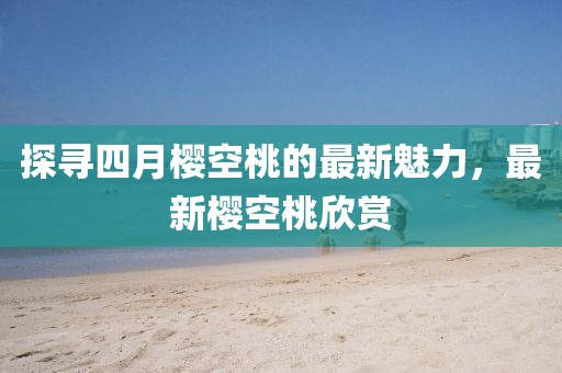 探寻四月樱空桃的最新魅力，最新樱空桃欣赏