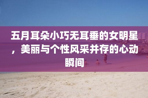 五月耳朵小巧无耳垂的女明星，美丽与个性风采并存的心动瞬间