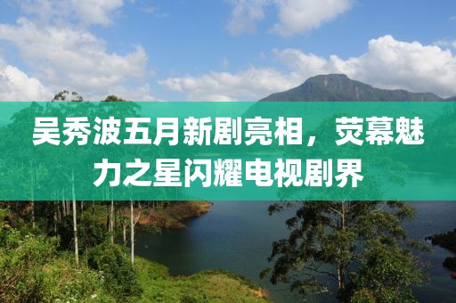 吴秀波五月新剧亮相，荧幕魅力之星闪耀电视剧界