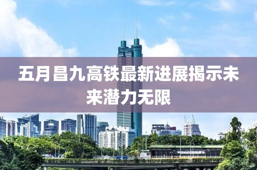 五月昌九高铁最新进展揭示未来潜力无限