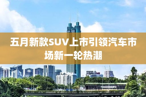 五月新款SUV上市引领汽车市场新一轮热潮