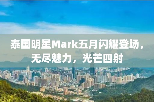 泰国明星Mark五月闪耀登场，无尽魅力，光芒四射