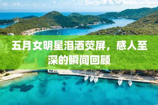 五月女明星泪洒荧屏，感人至深的瞬间回顾