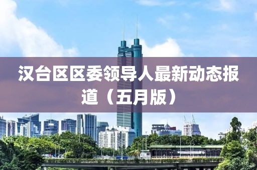 汉台区区委领导人最新动态报道（五月版）