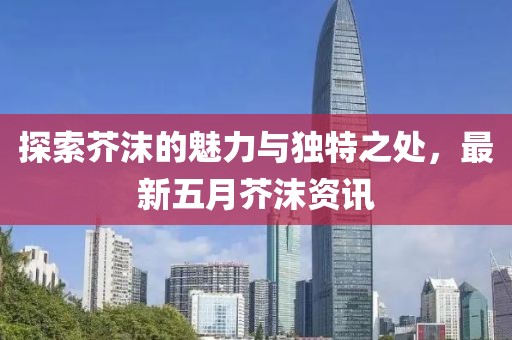 探索芥沫的魅力与独特之处，最新五月芥沫资讯