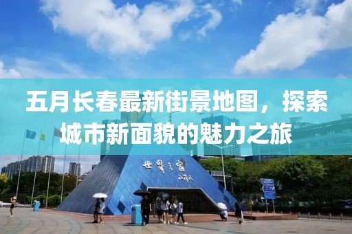 五月长春最新街景地图，探索城市新面貌的魅力之旅
