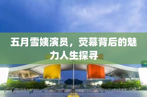 五月雪姨演员，荧幕背后的魅力人生探寻