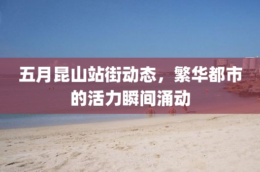 五月昆山站街动态，繁华都市的活力瞬间涌动