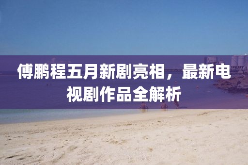 傅鹏程五月新剧亮相，最新电视剧作品全解析