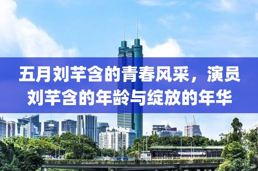 五月刘芊含的青春风采，演员刘芊含的年龄与绽放的年华