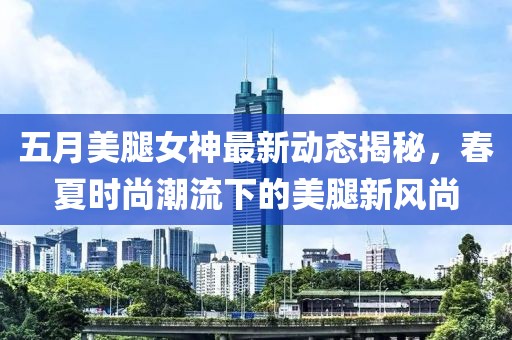 五月美腿女神最新动态揭秘，春夏时尚潮流下的美腿新风尚