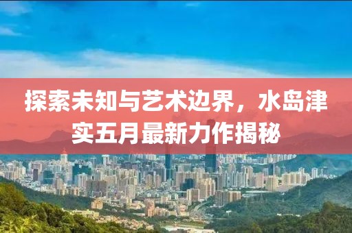 探索未知与艺术边界，水岛津实五月最新力作揭秘