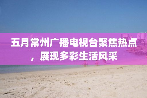 五月常州广播电视台聚焦热点，展现多彩生活风采