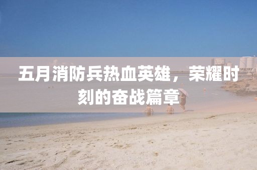 五月消防兵热血英雄，荣耀时刻的奋战篇章