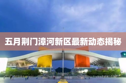 五月荆门漳河新区最新动态揭秘
