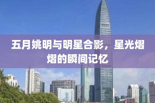 五月姚明与明星合影，星光熠熠的瞬间记忆