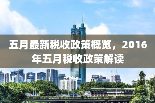 五月最新税收政策概览，2016年五月税收政策解读