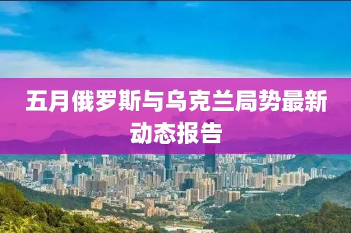 五月俄罗斯与乌克兰局势最新动态报告