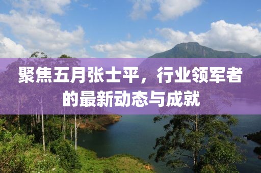 聚焦五月张士平，行业领军者的最新动态与成就